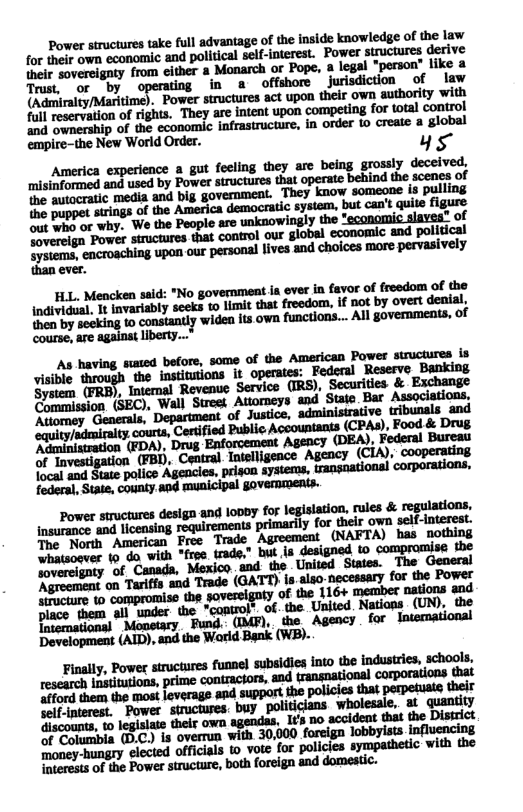 Power structures take full advantage of the inside knowledge of the law for their own economic and political self-interest. Power structures derive their sovereignty from either & Monarch or Pope, a legal "person” like a Trast.‘or by operating in a offshore jurisdiction of law and ownership of the economic infrastructure, in order 0 creaie a global empire-the New World Order. ys America experience a gut fecling they arc being grossly deceived, ‘misinformed and used by Power structures that operate behind the scenes of the autocratic media and big government. They know someone is pulling {he puppet strings of the America democatic system, but can’t quite figure out who or why. "We the People are unknowingly the *economic slaves® of Soverelgn Power structares that control our global economic and political mmmnwnmmnmwmnnumndmmmmmwy ever. HLL. Mencken said: "No government ia ever in favor of freedom of the Individual, 1t invariably seeks to limit that freedom, if not by overt denial, mwmnmmmq-mlummm.,.mlumm